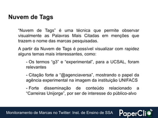 Nuvem de Tags

      “Nuvem de Tags” é uma técnica que permite observar
      visualmente as Palavras Mais Citadas em menções que
      trazem o nome das marcas pesquisadas.
      A partir da Nuvem de Tags é possível visualizar com rapidez
      alguns temas mais interessantes, como:
          - Os termos “g3” e “experimental”, para a UCSAL, foram
          relevantes
          - Citação forte a “@agenciaversa”, mostrando o papel da
          agência experimental na imagem da instituição UNIFACS
          - Forte disseminação de conteúdo relacionado a
          “Carreiras Unijorge”, por ser de interesse do público-alvo



Monitoramento de Marcas no Twitter: Inst. de Ensino de SSA
 