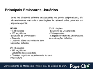 Principais Emissores Usuários

      Entre os usuários comuns (excetuando os perfis corporativos), os
      três emissores mais ativos de citações às universidades possuem os
      seguintes perfis:

      UCSAL                                    3º) 16 citações
      1º) 23 citações                          - Estudante da Universidade
      - 133 seguidores                         - 133 seguidores
      -Estudante da universidade               - Citações: cotidiano na universidade,
      - Blogueira                              sem valorações definidas
      - Citações: sobre seu cotidiano, sem
      valorações definidas

      2º) 18 citações
      - 583 seguidores
      - Estudante da universidade
      - Citações: negativas, especialmente sobre a
      infraestutura


Monitoramento de Marcas no Twitter: Inst. de Ensino de SSA
 