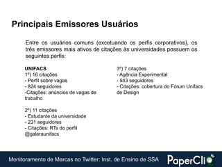 Principais Emissores Usuários

      Entre os usuários comuns (excetuando os perfis corporativos), os
      três emissores mais ativos de citações às universidades possuem os
      seguintes perfis:

      UNIFACS                            3º) 7 citações
      1º) 16 citações                    - Agência Experimental
      - Perfil sobre vagas               - 543 seguidores
      - 824 seguidores                   - Citações: cobertura do Fórum Unifacs
      -Citações: anúncios de vagas de    de Design
      trabalho

      2º) 11 citações
      - Estudante da universidade
      - 231 seguidores
      - Citações: RTs do perfil
      @galeraunifacs




Monitoramento de Marcas no Twitter: Inst. de Ensino de SSA
 