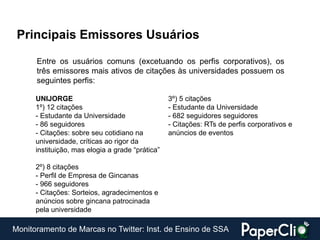 Principais Emissores Usuários

      Entre os usuários comuns (excetuando os perfis corporativos), os
      três emissores mais ativos de citações às universidades possuem os
      seguintes perfis:

      UNIJORGE                                    3º) 5 citações
      1º) 12 citações                             - Estudante da Universidade
      - Estudante da Universidade                 - 682 seguidores seguidores
      - 86 seguidores                             - Citações: RTs de perfis corporativos e
      - Citações: sobre seu cotidiano na          anúncios de eventos
      universidade, críticas ao rigor da
      instituição, mas elogia a grade “prática”

      2º) 8 citações
      - Perfil de Empresa de Gincanas
      - 966 seguidores
      - Citações: Sorteios, agradecimentos e
      anúncios sobre gincana patrocinada
      pela universidade

Monitoramento de Marcas no Twitter: Inst. de Ensino de SSA
 