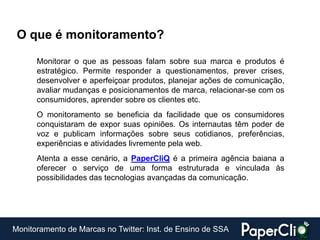 O que é monitoramento?

      Monitorar o que as pessoas falam sobre sua marca e produtos é
      estratégico. Permite responder a questionamentos, prever crises,
      desenvolver e aperfeiçoar produtos, planejar ações de comunicação,
      avaliar mudanças e posicionamentos de marca, relacionar-se com os
      consumidores, aprender sobre os clientes etc.
      O monitoramento se beneficia da facilidade que os consumidores
      conquistaram de expor suas opiniões. Os internautas têm poder de
      voz e publicam informações sobre seus cotidianos, preferências,
      experiências e atividades livremente pela web.
      Atenta a esse cenário, a PaperCliQ é a primeira agência baiana a
      oferecer o serviço de uma forma estruturada e vinculada às
      possibilidades das tecnologias avançadas da comunicação.




Monitoramento de Marcas no Twitter: Inst. de Ensino de SSA
 