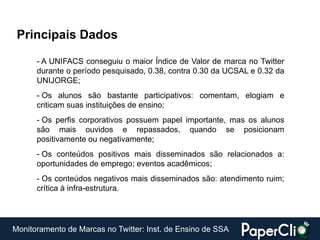 Principais Dados

      - A UNIFACS conseguiu o maior Índice de Valor de marca no Twitter
      durante o período pesquisado, 0.38, contra 0.30 da UCSAL e 0.32 da
      UNIJORGE;
      - Os alunos são bastante participativos: comentam, elogiam e
      criticam suas instituições de ensino;
      - Os perfis corporativos possuem papel importante, mas os alunos
      são mais ouvidos e repassados, quando se posicionam
      positivamente ou negativamente;
      - Os conteúdos positivos mais disseminados são relacionados a:
      oportunidades de emprego; eventos acadêmicos;
      - Os conteúdos negativos mais disseminados são: atendimento ruim;
      crítica à infra-estrutura.




Monitoramento de Marcas no Twitter: Inst. de Ensino de SSA
 