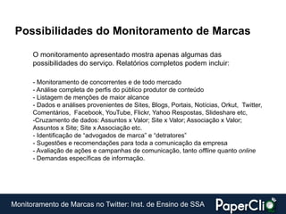 Possibilidades do Monitoramento de Marcas

      O monitoramento apresentado mostra apenas algumas das
      possibilidades do serviço. Relatórios completos podem incluir:

      - Monitoramento de concorrentes e de todo mercado
      - Análise completa de perfis do público produtor de conteúdo
      - Listagem de menções de maior alcance
      - Dados e análises provenientes de Sites, Blogs, Portais, Notícias, Orkut, Twitter,
      Comentários, Facebook, YouTube, Flickr, Yahoo Respostas, Slideshare etc,
      -Cruzamento de dados: Assuntos x Valor; Site x Valor; Associação x Valor;
      Assuntos x Site; Site x Associação etc.
      - Identificação de “advogados de marca” e “detratores”
      - Sugestões e recomendações para toda a comunicação da empresa
      - Avaliação de ações e campanhas de comunicação, tanto offline quanto online
      - Demandas específicas de informação.




Monitoramento de Marcas no Twitter: Inst. de Ensino de SSA
 