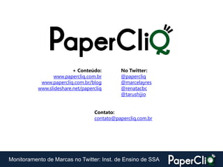 + Conteúdo:         No Twitter:
                  www.papercliq.com.br        @papercliq
            www.papercliq.com.br/blog         @marcelayres
           www.slideshare.net/papercliq       @renatacbc
                                              @tarushijio


                                   Contato:
                                   contato@papercliq.com.br




Monitoramento de Marcas no Twitter: Inst. de Ensino de SSA
 