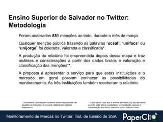 Ensino Superior de Salvador no Twitter:
 Metodologia
      Foram analisados 851 menções ao todo, durante o mês de março.
      Qualquer menção pública trazendo as palavras “ucsal”, “unifacs” ou
      “unijorge” foi coletada, valorada e classificada*.
      A produção do relatório foi empreendida depois dessa etapa e traz
      análises e considerações a partir dos dados brutos e valoração e
      classificação das menções**.
      A proposta é apresentar o serviço para que estas instituições e o
      mercado em geral possam conhecer as possibilidades do
      monitoramento. As três instituições também receberam o relatório.



        * Obviamente, as menções contendo estas três palavras não   ** Cabe deixar claro que a análise da PaperClIQ não apresenta
        esgotam as menções. O presente relatório tem objetivo       juízo de valor sobre a qualidades universidades, apenas a
        exploratório.                                               interpretação dos dados coletados com o método citado.



Monitoramento de Marcas no Twitter: Inst. de Ensino de SSA
 