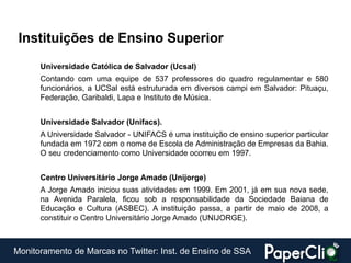 Instituições de Ensino Superior
      Universidade Católica de Salvador (Ucsal)
      Contando com uma equipe de 537 professores do quadro regulamentar e 580
      funcionários, a UCSal está estruturada em diversos campi em Salvador: Pituaçu,
      Federação, Garibaldi, Lapa e Instituto de Música.


      Universidade Salvador (Unifacs).
      A Universidade Salvador - UNIFACS é uma instituição de ensino superior particular
      fundada em 1972 com o nome de Escola de Administração de Empresas da Bahia.
      O seu credenciamento como Universidade ocorreu em 1997.


      Centro Universitário Jorge Amado (Unijorge)
      A Jorge Amado iniciou suas atividades em 1999. Em 2001, já em sua nova sede,
      na Avenida Paralela, ficou sob a responsabilidade da Sociedade Baiana de
      Educação e Cultura (ASBEC). A instituição passa, a partir de maio de 2008, a
      constituir o Centro Universitário Jorge Amado (UNIJORGE).



Monitoramento de Marcas no Twitter: Inst. de Ensino de SSA
 