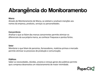 Abrangência do Monitoramento
Marca
Através do Monitoramento de Marca, se coletam e analisam menções aos
nomes da empresa, produtos, serviços ou personalidades.


Concorrência
Analisar o que se falam das marcas concorrentes permite otimizar os
diferenciais da sua própria marca, ao conhecer fraquezas e pontos fortes.


Setor
Monitorar o que falam de parceiros, fornecedores, matérias-primas e mercado
permite otimizar os processos de produção e comunicação.


Públicos
Saber as necessidades, dúvidas, anseios e crenças gerais dos públicos permite
que a empresa desenvolva um relacionamento de maior intimidade.
 