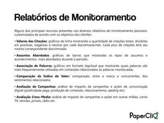 Relatórios de Monitoramento
Alguns dos principais recursos presentes nos diversos relatórios de monitoramento possíveis,
customizados de acordo com os objetivos dos clientes:

• Valores das Citações: gráficos de linha mostrando a quantidade de citações totais, divididas
em positivas, negativas e neutras por cada dia/semana/mês. Cada pico de citações terá seu
motivo correspondente discriminado.

• Assuntos Abordados: gráficos de barras que mostrarão os tipos de assuntos e
acontecimentos mais abordados durante o período.

• Associação de Palavras: gráficos em formato tagcloud que mostrarão quais palavras são
mais frequentemente utilizadas em conteúdos relacionados às palavras monitoradas.

• Comparação de Índice de Valor: comparação, entre a marca e concorrentes, dos
sentimentos relacionados.

• Avaliação de Campanhas: análise de impacto de campanhas e ações de comunicação
digital (publicidade paga, produção de conteúdo, relacionamento, seeding etc)

• Avaliação Cross-Media: análise de impacto de campanhas e ações em outras mídias, como
TV, revistas, jornais, rádio etc.
 