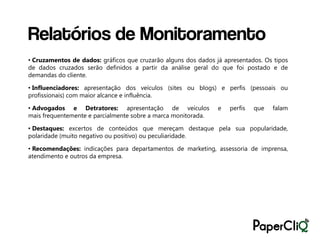 Relatórios de Monitoramento
• Cruzamentos de dados: gráficos que cruzarão alguns dos dados já apresentados. Os tipos
de dados cruzados serão definidos a partir da análise geral do que foi postado e de
demandas do cliente.

• Influenciadores: apresentação dos veículos (sites ou blogs) e perfis (pessoais ou
profissionais) com maior alcance e influência.

• Advogados e Detratores: apresentação de veículos              e   perfis   que   falam
mais frequentemente e parcialmente sobre a marca monitorada.

• Destaques: excertos de conteúdos que mereçam destaque pela sua popularidade,
polaridade (muito negativo ou positivo) ou peculiaridade.

• Recomendações: indicações para departamentos de marketing, assessoria de imprensa,
atendimento e outros da empresa.
 