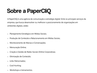 Sobre a PaperCliQ
A PaperCliQ é uma agência de comunicação e estratégia digital. Entre os principais serviços da
empresa, que busca desenvolver ou melhorar o posicionamento de organizações em
ambientes digitais, estão:



» Planejamento Estratégico em Mídias Sociais;

» Produção de Conteúdo e Relacionamento em Mídias Sociais;

» Monitoramento de Marcas e Conversações;

» Mensuração Online;

» Criação e Gestão de Redes Sociais Online Corporativas;

» Otimização de Conteúdo;

» Links Patrocinados;

» Cool Hunting;

» Workshops e treinamentos.
 