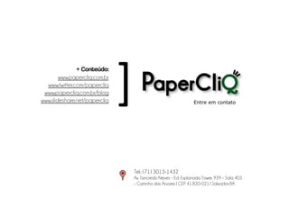 + Conteúdo:
        www.papercliq.com.br
  www.twitter.com/papercliq
 www.papercliq.com.br/blog
                               [
www.slideshare.net/papercliq                                     Entre em contato




                                   Tel.: (71) 3013-1432
                                   Av. Tancredo Neves – Ed. Esplanada Tower, 939 – Sala 403
                                   – Caminho das Árvores | CEP 41.820-021 | Salvador-BA
 
