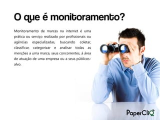 O que é monitoramento?
Monitoramento de marcas na internet é uma
prática ou serviço realizado por profissionais ou
agências       especializadas,   buscando     coletar,
classificar,   categorizar   e   analisar   todas   as
menções a uma marca, seus concorrentes, à área
de atuação de uma empresa ou a seus públicos-
alvo.
 