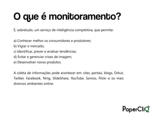 O que é monitoramento?
É, sobretudo, um serviço de inteligência competitiva, que permite:


a) Conhecer melhor os consumidores e produtores;
b) Vigiar o mercado;
c) Identificar, prever e analisar tendências;
d) Evitar e gerenciar crises de imagem;
e) Desenvolver novos produtos.


A coleta de informações pode acontecer em: sites, portais, blogs, Orkut,
Twitter, Facebook, Ning, SlideShare, YouTube, Sonico, Flickr e os mais
diversos ambientes online.
 