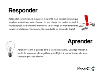Responder
Responder com eficiência e rapidez, é o ponto mais estabelecido no que
se refere a monitoramento. Falaram do seu cliente nas mídias sociais? A
resposta pode vir no mesmo momento, se o serviço de monitoramento
estiver entrelaçado a relacionamento e produção de conteúdo digital.




                                                            Aprender
         Aprender sobre o público-alvo é interessantíssimo. Conheça melhor o
         perfil de consumo, demográfico, psicológico e comunicativo de seus
         clientes e possíveis clientes.
 