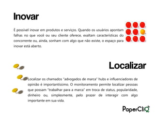 Inovar
É possível inovar em produtos e serviços. Quando os usuários apontam
falhas no que você ou seu cliente oferece, exaltam características do
concorrente ou, ainda, sonham com algo que não existe, o espaço para
inovar está aberto.




                                                            Localizar
         Localizar os chamados “advogados de marca” hubs e influenciadores de
         opinião é importantíssimo. O monitoramento permite localizar pessoas
         que possam “trabalhar para a marca” em troca de status, popularidade,
         dinheiro ou, simplesmente, pelo prazer de interagir com algo
         importante em sua vida.
 