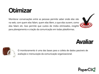 Otimizar
Monitorar conversações entre as pessoas permite saber onde elas vão
na web, com quem elas falam, quem elas lêem, o que elas ouvem, como
elas falam etc. Isso permite que custos de mídia otimizados, insights
para planejamento e criação da comunicação em todas plataformas.




                                                                   Avaliar
        O monitoramento é uma das bases para a coleta de dados passíveis de
        avaliação e mensuração da comunicação organizacional.
 