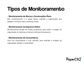 Tipos de Monitoramento
- Monitoramento de Marcas e Conversações Pleno
Este monitoramento é a opção básica, indicada a organizações que
desejem monitorar todo o ambiente online.


- Monitoramento da Imprensa Online
Monitoramento focado em mídias jornalísticas, para avaliar a imagem da
organização na imprensa e mensurar esforços de assessoria.


- Monitoramento de Consumidores
Foco nos consumidores e suas opiniões, para entender a imagem da
organização, desejos e insatisfações.
 