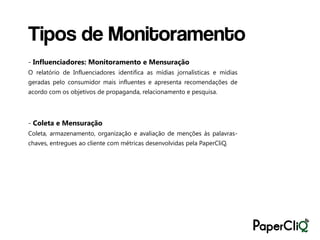 Tipos de Monitoramento
- Influenciadores: Monitoramento e Mensuração
O relatório de Influenciadores identifica as mídias jornalísticas e mídias
geradas pelo consumidor mais influentes e apresenta recomendações de
acordo com os objetivos de propaganda, relacionamento e pesquisa.




- Coleta e Mensuração
Coleta, armazenamento, organização e avaliação de menções às palavras-
chaves, entregues ao cliente com métricas desenvolvidas pela PaperCliQ.
 
