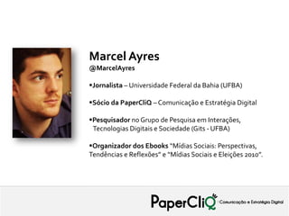 Marcel Ayres
@MarcelAyres

Jornalista – Universidade Federal da Bahia (UFBA)

Sócio da PaperCliQ – Comunicação e Estratégia Digital

Pesquisador no Grupo de Pesquisa em Interações,
 Tecnologias Digitais e Sociedade (Gits - UFBA)

Organizador dos Ebooks “Mídias Sociais: Perspectivas,
Tendências e Reflexões” e “Mídias Sociais e Eleições 2010”.
 