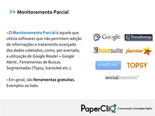 >> Monitoramento Parcial


› O Monitoramento Parcial é aquele que
utiliza softwares que não permitem adição
de informações e tratamento avançado
dos dados coletados, como, por exemplo,
a utilização de Google Reader + Google
Alerts , Ferramentas de Buscas
Segmentadas (Topsy, Icerocket etc.).

› Em geral, são ferramentas gratuitas.
Exemplos ao lado:
 