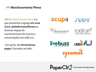 >> Monitoramento Pleno


› O Monitoramento Pleno é o
que possibilita e agrega em uma
única plataforma/software as
diversas etapas do
monitoramento de marcas e
conversações (ver slide 22).

› Em geral, são ferramentas
pagas. Exemplos ao lado:
 