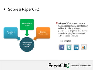  Sobre a PaperCliQ


              Estratégias e                 A PaperCliQ é uma empresa de
                 Táticas                    Comunicação Digital, com foco em
                                            Mídias Sociais, que busca
                                            posicionar as organizações na web,
 Pesquisa e                     Ensino e
  Análise                     Treinamento   através de soluções inovadoras,
                                            estratégicas e criativas

                                            + informações:
              Comunicação
               e Estratégia
                  Digital
 