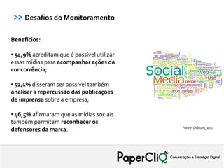 >> Desafios do Monitoramento

Benefícios:

• 54,9% acreditam que é possível utilizar
essas mídias para acompanhar ações da
concorrência;

• 52,1% disseram ser possível também
analisar a repercussão das publicações
de imprensa sobre a empresa;

• 46,5% afirmaram que as mídias sociais
também permitem reconhecer os
                                            Fonte: Orbium, 2011
defensores da marca.
 