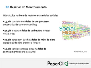 >> Desafios do Monitoramento

Obstáculos na hora de monitorar as mídias sociais:

• 45,1% consideram a falta de um processo
automatizado como empecilho;

• 32,4% alegaram falta de verba para investir
nessa área;

• 21,1% acreditam que haja falta de mão-de-obra
especializada para exercer a função;

• 15,5% consideram que ainda há falta de
conhecimento sobre o assunto.                        Fonte: Orbium, 2011
 