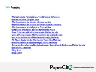>> Fontes

   • Mídias Sociais: Perspectivas, Tendências e Reflexões
   • Mídias Sociais e Eleições 2010
   • Monitoramento de Marcas e Conversações
   • Monitoramento de Marcas e Conversações na Internet
   • Monitoramento e Inteligência Competitiva
   • Softwares Brasileiros de Monitoramento Pleno
   • Para Entender o Monitoramento de Mídias Sociais
   • Usos e Percepções do Monitoramento de Mídias Sociais
   • 100 Ways to Use Social Media Monitoring (Radian6)
   • All About Social Media Monitoring Tools (KissMetrics)
   • Monitoramento e Representação Visual de Dados
   • Tomando Decisões nos Negócios Através da Análise de Dados nas Mídias Sociais
   • Slideshare – Radian6
   • Blog Scup
   • Blog Seekr
 