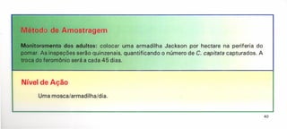 Uma mosca/armadilha/dia.
Método de Amostragem
Monitoramento dos adultos: colocar uma armadilha Jackson por hectare na periferia do
pomar. As inspeções serão quinzenais, quantificando o número de C. capitata capturados. A
troca do feromõnio será a cada 45 dias.
Nível de Ação
40
 
