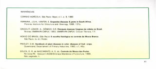 REFERÊNCIAS
CORREIOAGRíCOLA. São Paulo: Bayer, n.1, p. 9, 1990
FERREIRA,J.S.H.; VENTER, E. Grapevine diseases & pests in South Africa.
Pretoria: Institute for Viticultura and Eneology, 1996. 137p.
GRIGOLlTI JÚNIOR, A.; SÔNEGO,O.R. Principais doenças fúngicas da videira no Brasil.
Pelotas: EMBRAPA-CNPUV,1993. (EMBRAPA-CNPUV.Circular Técnica, 17)
HOKKO DO BRASil (São Paulo) A escolha fisiológica no controle da Mosca Branca.
São Paulo, ls. d.]. Folder.
PRESlEY, D.M. Handbook of plant diseases in color: diseases of fruit crops.
Queensland; Departament of Primary Industries, 1993. v.1, 45p.
SOUZA, D. R. de NASCIMENTO, A. S. do. Controle da Mosca das Frutas.
Petrolina-PE: Valexport/ADAB/Embrapa Mandioca e Fruticultura, 1999.
Não paginado. 11.
41
 