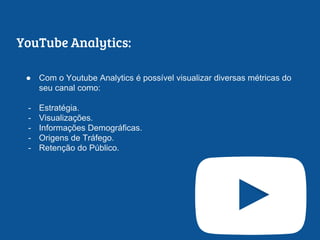 YouTube Analytics:
● Com o Youtube Analytics é possível visualizar diversas métricas do
seu canal como:
- Estratégia.
- Visualizações.
- Informações Demográficas.
- Origens de Tráfego.
- Retenção do Público.
 