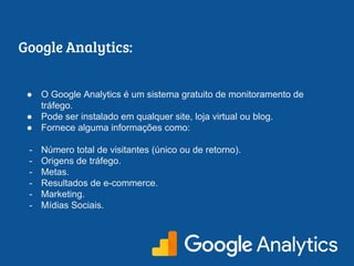 Google Analytics:
● O Google Analytics é um sistema gratuito de monitoramento de
tráfego.
● Pode ser instalado em qualquer site, loja virtual ou blog.
● Fornece alguma informações como:
- Número total de visitantes (único ou de retorno).
- Origens de tráfego.
- Metas.
- Resultados de e-commerce.
- Marketing.
- Mídias Sociais.
 