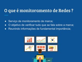 O que é monitoramento de Redes ?
● Serviço de monitoramento de marca;
● O objetivo de verificar tudo que se fala sobre a marca;
● Reunindo informações de fundamental importância;
 