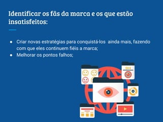 Identificar os fãs da marca e os que estão
insatisfeitos:
● Criar novas estratégias para conquistá-los ainda mais, fazendo
com que eles continuem fiéis a marca;
● Melhorar os pontos falhos;
 