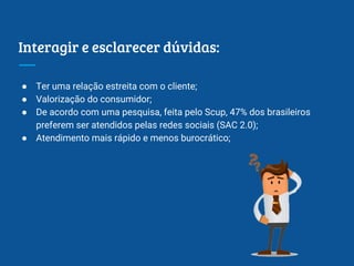 Interagir e esclarecer dúvidas:
● Ter uma relação estreita com o cliente;
● Valorização do consumidor;
● De acordo com uma pesquisa, feita pelo Scup, 47% dos brasileiros
preferem ser atendidos pelas redes sociais (SAC 2.0);
● Atendimento mais rápido e menos burocrático;
 