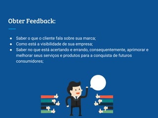 Obter Feedback:
● Saber o que o cliente fala sobre sua marca;
● Como está a visibilidade de sua empresa;
● Saber no que está acertando e errando, consequentemente, aprimorar e
melhorar seus serviços e produtos para a conquista de futuros
consumidores;
 
