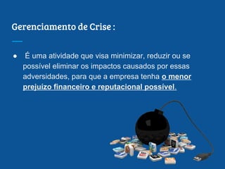 Gerenciamento de Crise :
● É uma atividade que visa minimizar, reduzir ou se
possível eliminar os impactos causados por essas
adversidades, para que a empresa tenha o menor
prejuízo financeiro e reputacional possível.
 