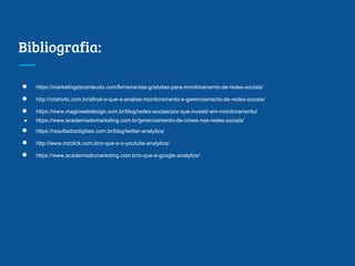 Bibliografia:
● https://marketingdeconteudo.com/ferramentas-gratuitas-para-monitoramento-de-redes-sociais/
● http://criativito.com.br/afinal-o-que-e-analise-monitoramento-e-gerenciamento-de-redes-sociais/
● https://www.magicwebdesign.com.br/blog/redes-sociais/por-que-investir-em-monitoramento/
● https://www.academiadomarketing.com.br/gerenciamento-de-crises-nas-redes-sociais/
● https://resultadosdigitais.com.br/blog/twitter-analytics/
● http://www.mzclick.com.br/o-que-e-o-youtube-analytics/
● https://www.academiadomarketing.com.br/o-que-e-google-analytics/
 