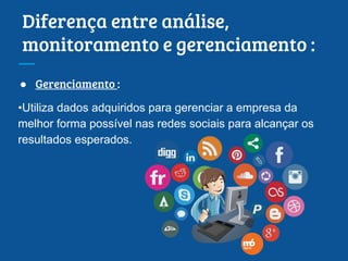 Diferença entre análise,
monitoramento e gerenciamento :
● Gerenciamento :
•Utiliza dados adquiridos para gerenciar a empresa da
melhor forma possível nas redes sociais para alcançar os
resultados esperados.
 