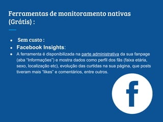 Ferramentas de monitoramento nativas
(Grátis) :
● Sem custo :
● Facebook Insights:
● A ferramenta é disponibilizada na parte administrativa da sua fanpage
(aba “Informações”) e mostra dados como perfil dos fãs (faixa etária,
sexo, localização etc), evolução das curtidas na sua página, que posts
tiveram mais “likes” e comentários, entre outros.
 
