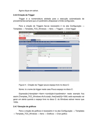 Agora clique em salvar.
2.4.6 Criação de Trigger
Trigger é a nomenclatura adotada para a execução automatizada de
procedimentos sempre que um parâmetro ultrapassar o limite configurado.
Para a criação de Triggers faz-se necessário ir na aba Configuração →
Templates → Template_TCC_Windows → Itens → Triggers → Criar trigger
Figura 4 – Criação da Trigger pouco espaço livre no disco C:
Nome: é o nome da trigger neste caso Pouco espaço no disco C:
Expressão:{<template>:<item>.<condição>}<parâmetro> neste exemplo fica
assim {Template_TCC_Windows:vfs.fs.size[c:,free].last(0)}<1000, está expressão vai
gerar um alerta quando o espaço livre no disco C: do Windows estiver menor que
10Gb.
2.4.7 Geração de gráficos
Para a criação de gráficos é necessário ir na aba Configuração → Templates
→ Template_TCC_Windows → Itens → Gráficos → Criar gráfico
 