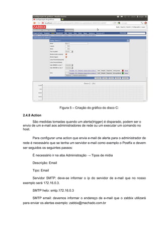 Figura 5 – Criação do gráfico do disco C:
2.4.8 Action
São medidas tomadas quando um alerta(trigger) é disparado, podem ser o
envio de um e-mail aos administradores de rede ou um executar um comando no
host.
Para configurar uma action que envia e-mail de alerta para o administrador de
rede é necessário que se tenha um servidor e-mail como exemplo o Postfix e devem
ser seguidos os seguintes passos:
É necessário ir na aba Administração → Tipos de mídia
Descrição: Email
Tipo: Email
Servidor SMTP: deve-se informar o ip do servidor de e-mail que no nosso
exemplo será 172.16.0.3.
SMTP helo: smtp.172.16.0.3
SMTP email: devemos informar o endereço de e-mail que o zabbix utilizará
para enviar os alertas exemplo: zabbix@machado.com.br
 