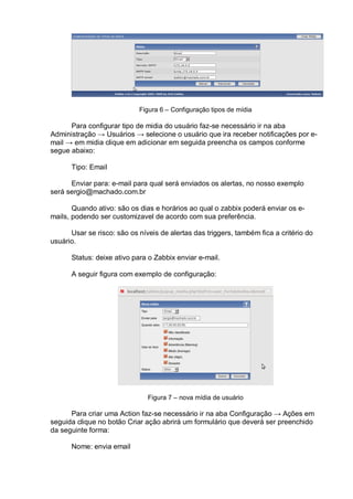 Figura 6 – Configuração tipos de mídia
Para configurar tipo de midia do usuário faz-se necessário ir na aba
Administração → Usuários → selecione o usuário que ira receber notificações por e-
mail → em midia clique em adicionar em seguida preencha os campos conforme
segue abaixo:
Tipo: Email
Enviar para: e-mail para qual será enviados os alertas, no nosso exemplo
será sergio@machado.com.br
Quando ativo: são os dias e horários ao qual o zabbix poderá enviar os e-
mails, podendo ser customizavel de acordo com sua preferência.
Usar se risco: são os níveis de alertas das triggers, também fica a critério do
usuário.
Status: deixe ativo para o Zabbix enviar e-mail.
A seguir figura com exemplo de configuração:
Figura 7 – nova mídia de usuário
Para criar uma Action faz-se necessário ir na aba Configuração → Ações em
seguida clique no botão Criar ação abrirá um formulário que deverá ser preenchido
da seguinte forma:
Nome: envia email
 