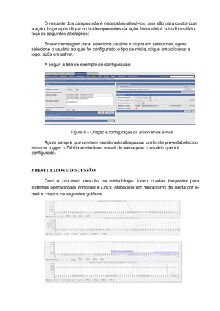 O restante dos campos não é necessário alterá-los, pois são para customizar
a ação. Logo após clique no botão operações da ação Nova abrirá outro formulário,
faça as seguintes alterações:
Enviar mensagem para: selecione usuário e clique em selecionar, agora
selecione o usuário ao qual foi configurado o tipo de midia, clique em adicionar e
logo, após em salvar.
A seguir a tela de exemplo de configuração:
Figura 8 – Criação e configuração da action envia e-mail
Agora sempre que um item monitorado ultrapassar um limite pré-estabelecido
em uma trigger o Zabbix enviará um e-mail de alerta para o usuário que foi
configurado.
3 RESULTADOS E DISCUSSÃO
Com o processo descrito na metodologia foram criadas templates para
sistemas operacionais Windows e Linux, elaborado um mecanismo de alerta por e-
mail e criados os seguintes gráficos.
 