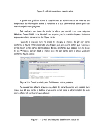 Figura 9 – Gráficos de itens monitorados
A partir dos gráficos acima é possibilitado ao administrador de rede ter em
tempo real as informações sobre o hardware e a sua performance sendo possível
identificar possíveis gargalos.
Foi realizado um teste de envio de alerta por e-mail com uma máquina
Windows Server 2008, onde foi criado um arquivo grande o suficiente para diminuir o
espaço em disco para menos de 20 por cento.
Quando o espaço livre no disco C: chegou a menos de 20 por cento
conforme a figura 11 foi disparada uma trigger que gerou uma action que realizou o
envio de um e-mail para o administrador de rede alertando que espaço livre no disco
C: do Windows Server 2008 é menor que 20 por cento com o status problem
conforme figura abaixo:
Figura 10 – E-mail enviado pelo Zabbix com status problem
Ao apagarmos alguns arquivos no disco C: para liberamos um espaço livre
maior que 20 por cento, o Zabbix envia outro e-mail para o administrador de rede
com o status ok conforme figura abaixo:
Figura 11 – E-mail enviado pelo Zabbix com status ok
 
