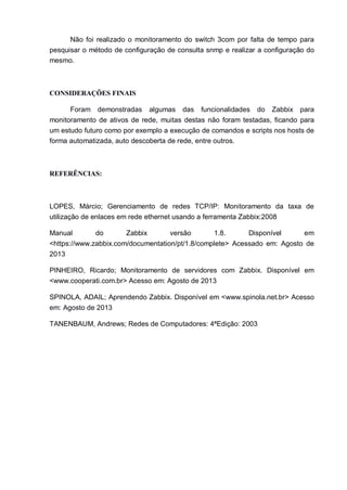 Não foi realizado o monitoramento do switch 3com por falta de tempo para
pesquisar o método de configuração de consulta snmp e realizar a configuração do
mesmo.
CONSIDERAÇÕES FINAIS
Foram demonstradas algumas das funcionalidades do Zabbix para
monitoramento de ativos de rede, muitas destas não foram testadas, ficando para
um estudo futuro como por exemplo a execução de comandos e scripts nos hosts de
forma automatizada, auto descoberta de rede, entre outros.
REFERÊNCIAS:
LOPES, Márcio; Gerenciamento de redes TCP/IP: Monitoramento da taxa de
utilização de enlaces em rede ethernet usando a ferramenta Zabbix:2008
Manual do Zabbix versão 1.8. Disponível em
<https://www.zabbix.com/documentation/pt/1.8/complete> Acessado em: Agosto de
2013
PINHEIRO, Ricardo; Monitoramento de servidores com Zabbix. Disponível em
<www.cooperati.com.br> Acesso em: Agosto de 2013
SPINOLA, ADAIL; Aprendendo Zabbix. Disponível em <www.spinola.net.br> Acesso
em: Agosto de 2013
TANENBAUM, Andrews; Redes de Computadores: 4ªEdição: 2003
 