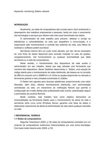 Keywords: monitoring; Zabbix; network.
INTRODUÇÃO
Atualmente, as redes de computadores são cruciais para o bom andamento e
desempenho dos trabalhos empresariais e pessoais, tendo em vista o crescimento
das tecnologias e serviços que utilizam este meio para transmissão dos dados.
O administrador de rede trabalha para prevenir, detectar e corrigir as
deficiências e vulnerabilidades na rede que atrapalhem a comunicação, é o
responsável pelo monitoramento e controle dos sistemas da rede, pois falhas de
hardware e software podem acontecer.
Servidores inativos têm um custo muito elevado, por isto, faz-se necessário
ter uma fonte de dados disponível para consulta imediata no caso de quedas,
congestionamento, mal funcionamento ou qualquer anormalidade que afete
servidores ou a rede de computadores.
Neste sentido, o monitoramento dos dispositivos de rede auxilia o
administrador em seu trabalho, desde que seja utilizada uma ferramenta que
monitore tais dispositivos. Alexei Vladishev desenvolveu o Zabbix, uma solução de
código aberto para o monitoramento de redes distribuída, ele baseou-se no conceito
de SMI em conjunto com o SNMPv2 e v3. Entre as opções disponíveis no mercado a
ferramenta gratuita e mais completa encontrada é o Zabbix.
O Zabbix tem agentes para diversas plataformas proporcionando uma maior
liberdade, além disto, oferece monitoramento distribuído, com administração
centralizada via web, um mecanismo de notificação flexível que permite a
configuração de e-mails alertas para praticamente todo evento, autenticação segura
e permissões de usuários flexíveis.
Neste contexto, este trabalho teve como objetivo demonstrar as
funcionalidades da ferramenta Zabbix para o monitoramento de ativos de rede e
servidores tanto Linux como Windows Server, gerando uma base de dados e
elaborando mecanismos de alerta ao administrador de rede sobre qualquer anomalia
na rede.
1 REFERENCIAL TEÓRICO
1.1 Redes de computadores
Segundo Tanenbaum (2003, p.18) redes de computadores consistem em um
conjunto de computadores autônomos interconectados por uma única tecnologia.
Com base neste mesmo autor (2003, p.19)
 