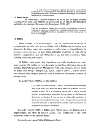 [...] até mesmo uma pequena agência de viagens ou uma firma
jurídica com três pessoas depende intensamente de redes de computadores
para permitir aos seus funcionários acessarem informações e documentos
relevantes de forma instantânea.
1.2 Redes locais
As redes locais, também chamadas de LANs, são de redes privadas
contidas em um único local, podendo ser uma escola, ou um edifício, com até alguns
quilômetros de extensão. De acordo com Tanenbaum (2003, p.29)
Elas são amplamente usadas para conectar computadores pessoais e
estações de trabalho em escritórios e instalações industriais de empresas,
permitindo o compartilhamento de recursos (por exemplo, impressoras) e a
troca de informações.
1.3 Zabbix
Neste contexto, pode ser empregado o uso de uma ferramenta gratuita de
monitoramento de rede open source (código livre), o Zabbix, que representa uma
alternativa de baixo custo para monitorar a performance e disponibilidade de
serviços e ativos da rede, ou seja, desde aplicações envolvidas na rede, até os
inúmeros equipamentos que são interligados a ela, tais como servidores, hosts,
switches, roteadores, entre outros.
O Zabbix coleta dados dos dispositivos que estão interligados na rede,
absorvendo as informações por meio de scripts, via agente ou até mesmo através do
protocolo SNMP (Simple Network Management Protocol) e armazena em um banco
de dados como MySql, PostegresSQL, SQLite, Oracle e outros. O Zabbix contém
uma interface Web amigável para com sultar e analisar as informações contidas na
base de dados.
Segundo Pinheiro (2011) o servidor Zabbix é
[...] o centro do Software Zabbix. O servidor pode verificar remotamente os
serviços de rede (como servidores web e servidores de e-mail), utilizando
controles simples. Ele é o componente central para o qual os agentes
reportam a disponibilidade, integridade de informações e estatísticas dos
dispositivos monitorados. É nele que toda a configuração, estatísticas e
dados operacionais são armazenados, sendo o componente que participará
ativamente alertando os administradores quando surgirem problemas em
qualquer um dos sistemas monitorados.
Segundo Pinheiro (2011) o Zabbix proxy “coleta dados de desempenho e
disponibilidade, em nome do servidor Zabbix.” Este componente é uma parte
opcional na instalação do Software zabbix.
De acordo com Lopes(2008,p.45) O agente Zabbix
 