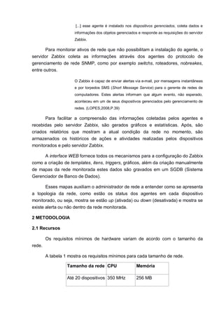 [...] esse agente é instalado nos dispositivos gerenciados, coleta dados e
informações dos objetos gerenciados e responde as requisições do servidor
Zabbix.
Para monitorar ativos de rede que não possibilitam a instalação do agente, o
servidor Zabbix coleta as informações através dos agentes do protocolo de
gerenciamento de rede SNMP, como por exemplo switchs, roteadores, nobreakes,
entre outros.
O Zabbix é capaz de enviar alertas via e-mail, por mensagens instantâneas
e por torpedos SMS (Short Message Service) para o gerente de redes de
computadores. Estes alertas informam que algum evento, não esperado,
aconteceu em um de seus dispositivos gerenciados pelo gerenciamento de
redes. (LOPES,2008,P.39)
Para facilitar a compreensão das informações coletadas pelos agentes e
recebidas pelo servidor Zabbix, são gerados gráficos e estatísticas. Após, são
criados relatórios que mostram a atual condição da rede no momento, são
armazenados os históricos de ações e atividades realizadas pelos dispositivos
monitorados e pelo servidor Zabbix.
A interface WEB fornece todos os mecanismos para a configuração do Zabbix
como a criação de templates, itens, triggers, gráficos, além da criação manualmente
de mapas da rede monitorada estes dados são gravados em um SGDB (Sistema
Gerenciador de Banco de Dados).
Esses mapas auxiliam o administrador de rede a entender como se apresenta
a topologia da rede, como estão os status dos agentes em cada dispositivo
monitorado, ou seja, mostra se estão up (ativada) ou down (desativada) e mostra se
existe alerta ou não dentro da rede monitorada.
2 METODOLOGIA
2.1 Recursos
Os requisitos mínimos de hardware variam de acordo com o tamanho da
rede.
A tabela 1 mostra os requisitos mínimos para cada tamanho de rede.
Tamanho da rede CPU Memória
Até 20 dispositivos 350 MHz 256 MB
 